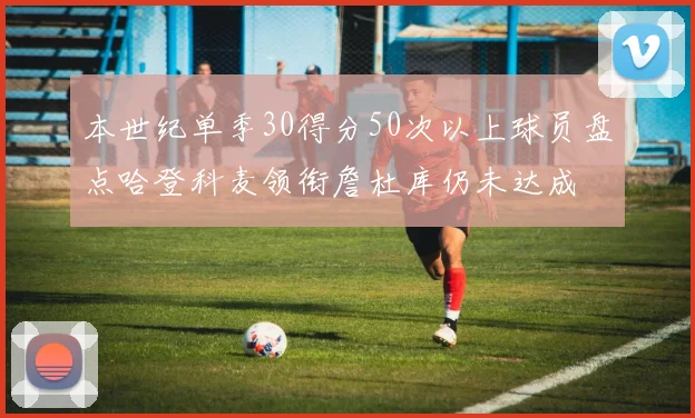 本世纪单季30得分50次以上球员盘点哈登科麦领衔詹杜库仍未达成