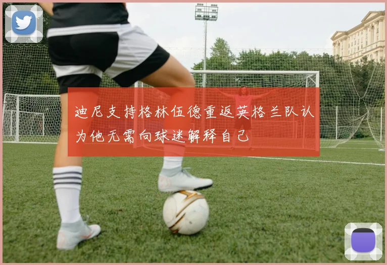 迪尼支持格林伍德重返英格兰队认为他无需向球迷解释自己