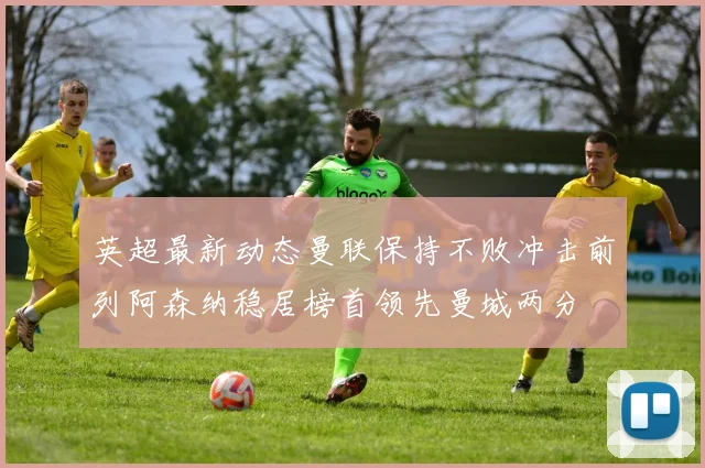 英超最新动态曼联保持不败冲击前列阿森纳稳居榜首领先曼城两分