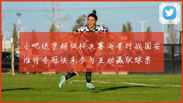小吧送票超级杯决赛海港对战国安谁将夺冠快来参与互动赢取球票