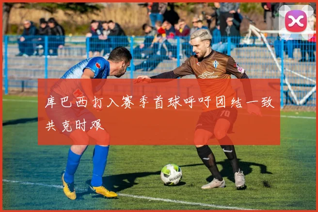 库巴西打入赛季首球呼吁团结一致共克时艰