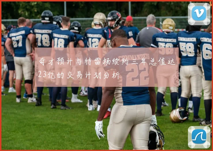 奇才预计与特雷杨续约三年总值达23亿的交易计划分析