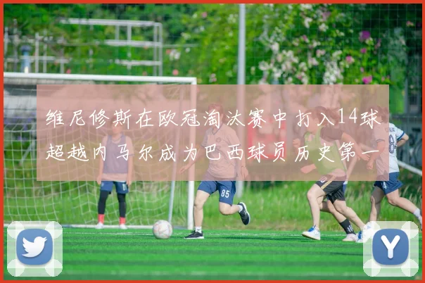 维尼修斯在欧冠淘汰赛中打入14球超越内马尔成为巴西球员历史第一人