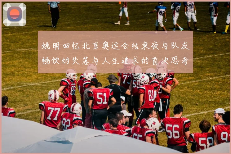 姚明回忆北京奥运会结束夜与队友畅饮的失落与人生追求的首次思考