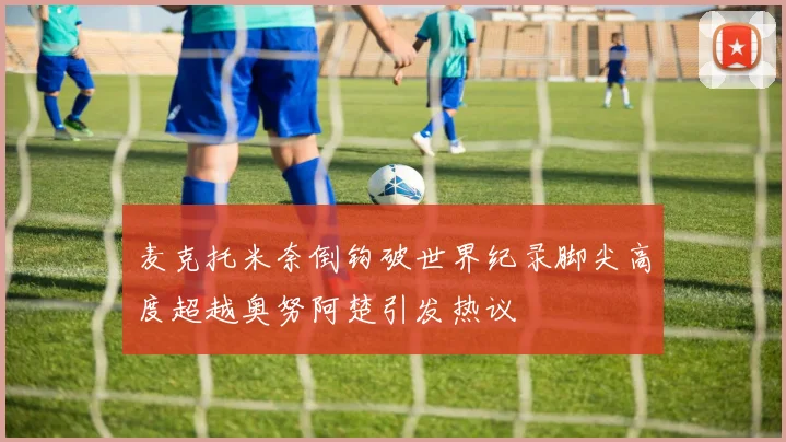 麦克托米奈倒钩破世界纪录脚尖高度超越奥努阿楚引发热议