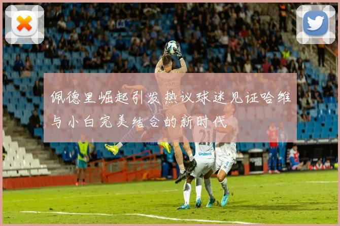 佩德里崛起引发热议球迷见证哈维与小白完美结合的新时代
