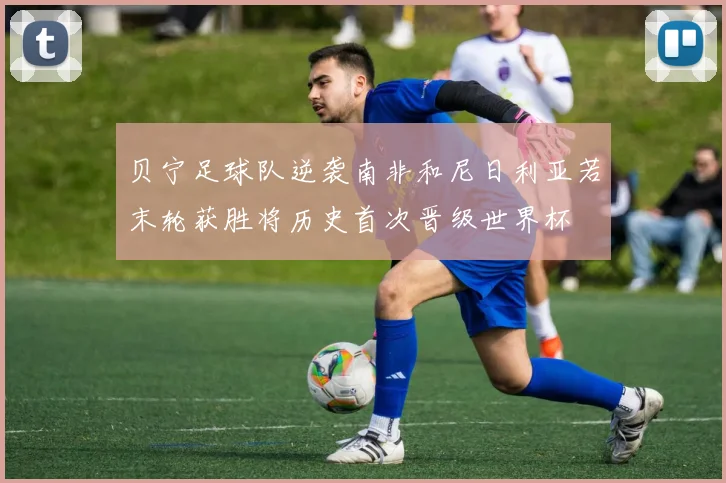 贝宁足球队逆袭南非和尼日利亚若末轮获胜将历史首次晋级世界杯