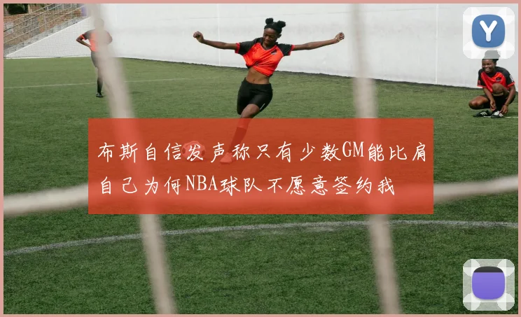 布斯自信发声称只有少数GM能比肩自己为何NBA球队不愿意签约我