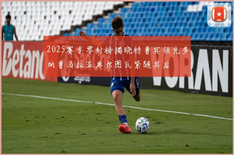 2025赛季零封榜揭晓特鲁宾领先多纳鲁马拉亚库尔图瓦紧随其后