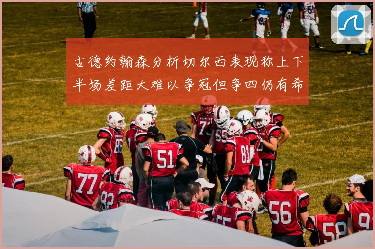 古德约翰森分析切尔西表现称上下半场差距大难以争冠但争四仍有希望