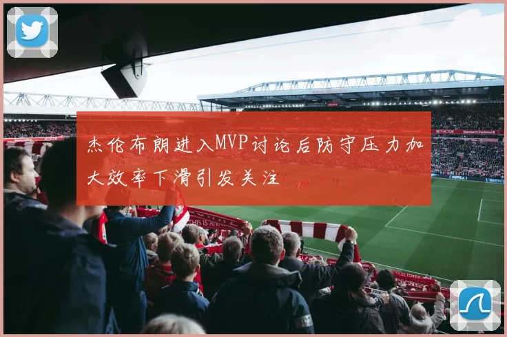 杰伦布朗进入MVP讨论后防守压力加大效率下滑引发关注