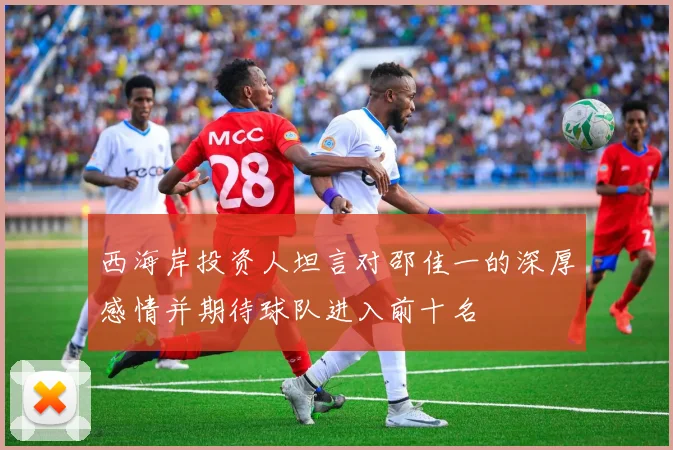 西海岸投资人坦言对邵佳一的深厚感情并期待球队进入前十名