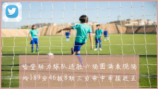 哈登助力球队连胜六场圆满表现场均189分46板8助三分命中率接近五成