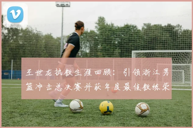 王世龙执教生涯回顾：引领浙江男篮冲击总决赛并获年度最佳教练荣誉