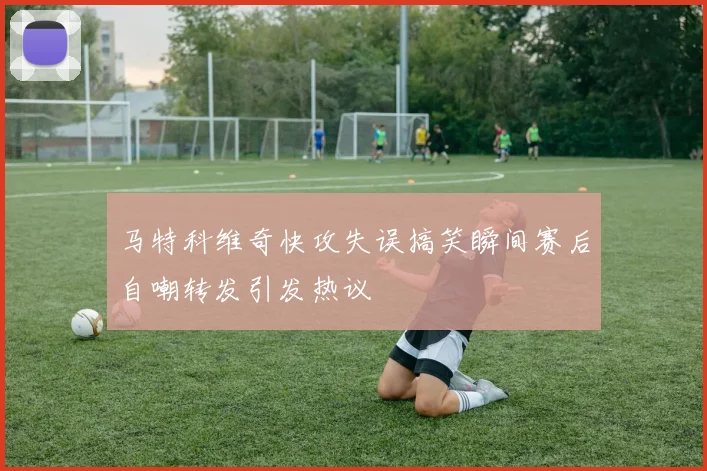 马特科维奇快攻失误搞笑瞬间赛后自嘲转发引发热议