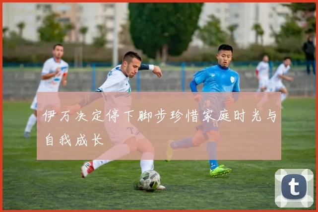 伊万决定停下脚步珍惜家庭时光与自我成长