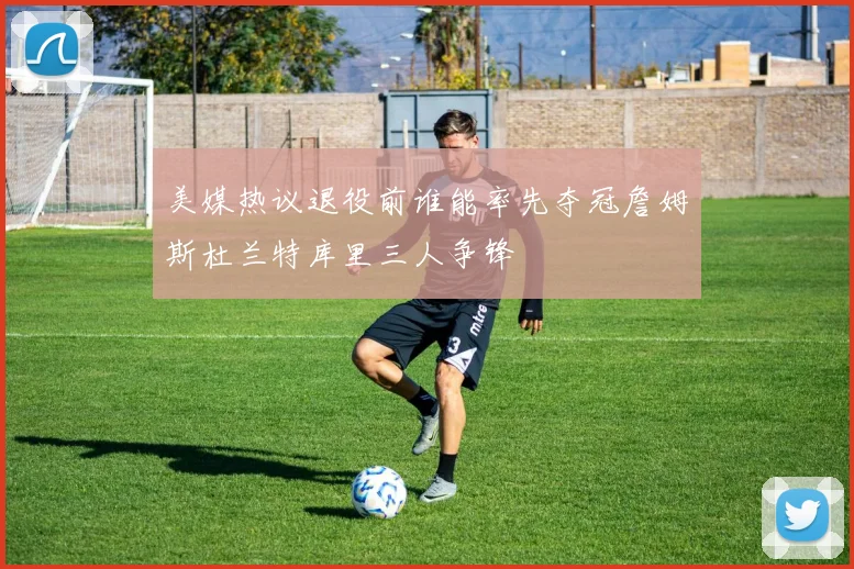 美媒热议退役前谁能率先夺冠詹姆斯杜兰特库里三人争锋