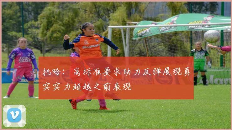 托哈：高标准要求助力反弹展现真实实力超越之前表现