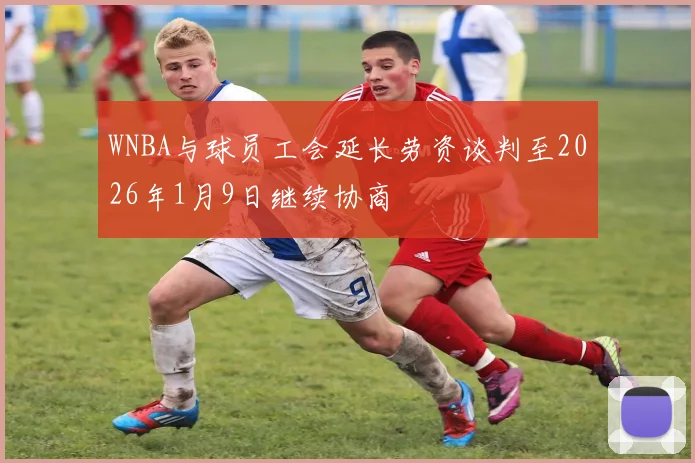 WNBA与球员工会延长劳资谈判至2026年1月9日继续协商