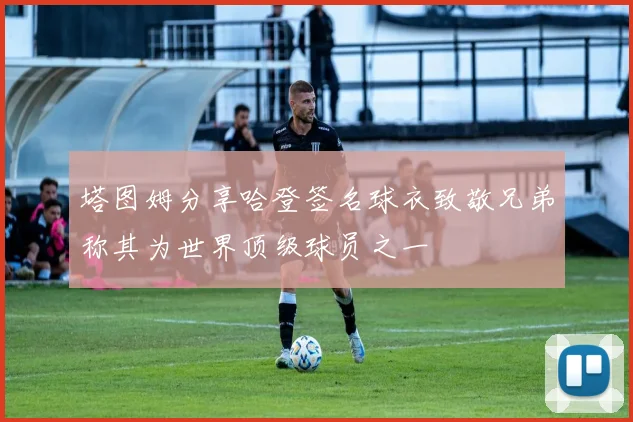塔图姆分享哈登签名球衣致敬兄弟称其为世界顶级球员之一