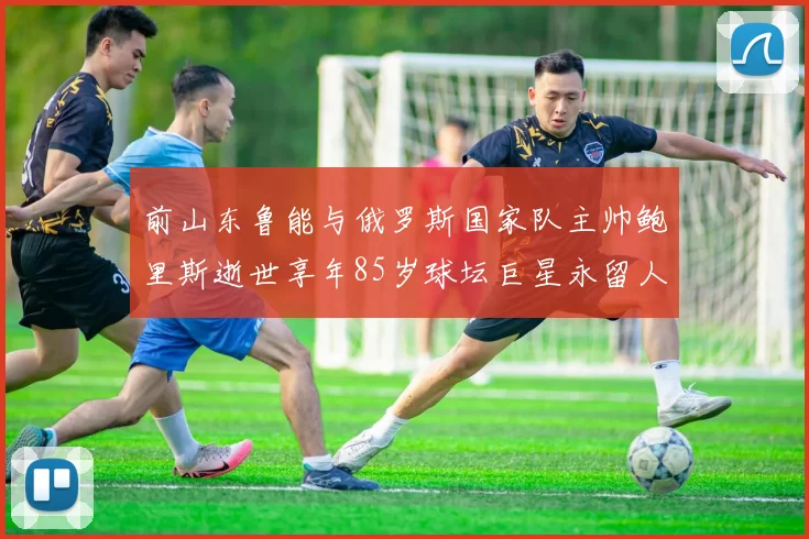 前山东鲁能与俄罗斯国家队主帅鲍里斯逝世享年85岁球坛巨星永留人间