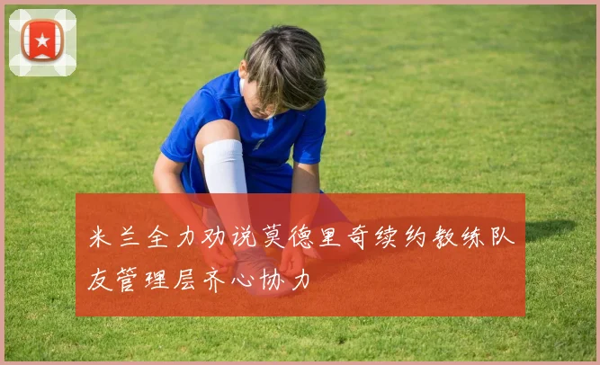 米兰全力劝说莫德里奇续约教练队友管理层齐心协力