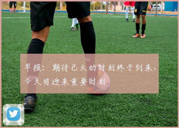 早报：期待已久的时刻终于到来，今天将迎来重要时刻
