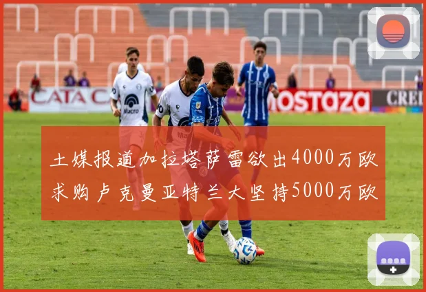 土媒报道加拉塔萨雷欲出4000万欧求购卢克曼亚特兰大坚持5000万欧要价
