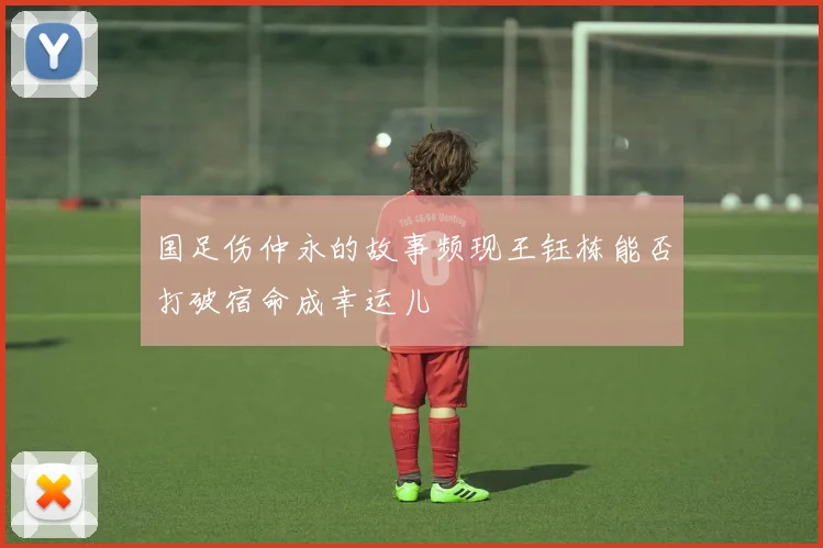 国足伤仲永的故事频现王钰栋能否打破宿命成幸运儿