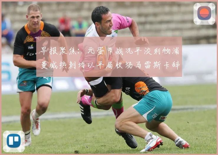 早报聚焦：元蛋节战况平淡利物浦曼城热刺均以平局收场马雷斯卡辞职引发关注