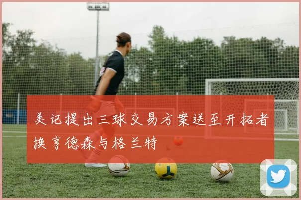 美记提出三球交易方案送至开拓者换亨德森与格兰特