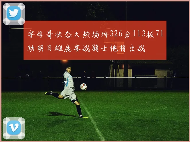 字母哥状态火热场均326分113板71助明日雄鹿客战骑士他将出战