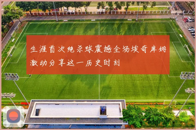 生涯首次绝杀球震撼全场埃奇库姆激动分享这一历史时刻