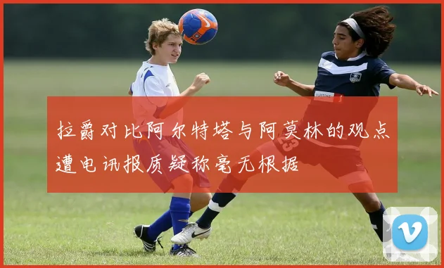 拉爵对比阿尔特塔与阿莫林的观点遭电讯报质疑称毫无根据