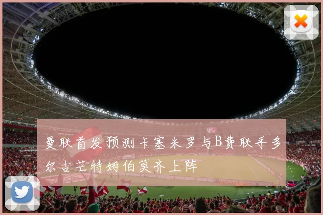 曼联首发预测卡塞米罗与B费联手多尔古芒特姆伯莫齐上阵