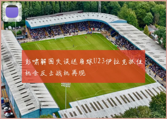 彭啸解围失误送角球U23伊拉克抓住机会反击战机再现